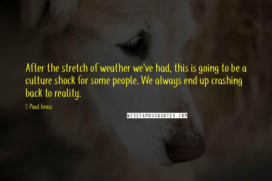 Paul Gross quotes: After the stretch of weather we've had, this is going to be a culture shock for some people. We always end up crashing back to reality. Paul Gross quotes: After the stretch of weather we've had, this is going to be a culture shock for some people. We always end up crashing back to reality.