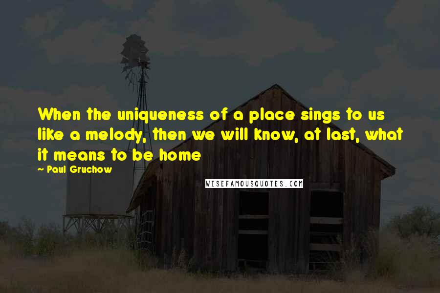 Paul Gruchow quotes: When the uniqueness of a place sings to us like a melody, then we will know, at last, what it means to be home