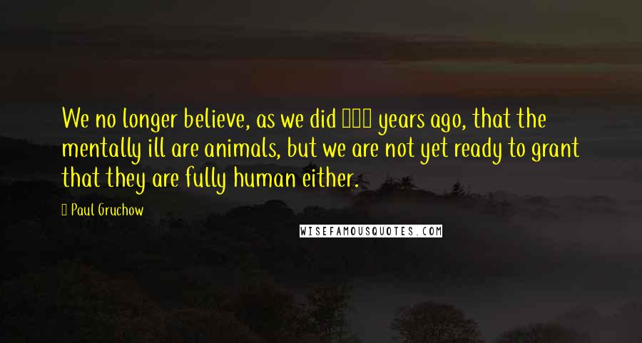 Paul Gruchow quotes: We no longer believe, as we did 250 years ago, that the mentally ill are animals, but we are not yet ready to grant that they are fully human either.