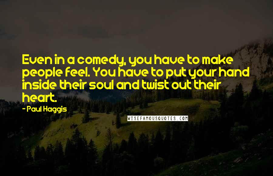 Paul Haggis quotes: Even in a comedy, you have to make people feel. You have to put your hand inside their soul and twist out their heart. Paul Haggis quotes: Even in a comedy, you have to make people feel. You have to put your hand inside their soul and twist out their heart.
