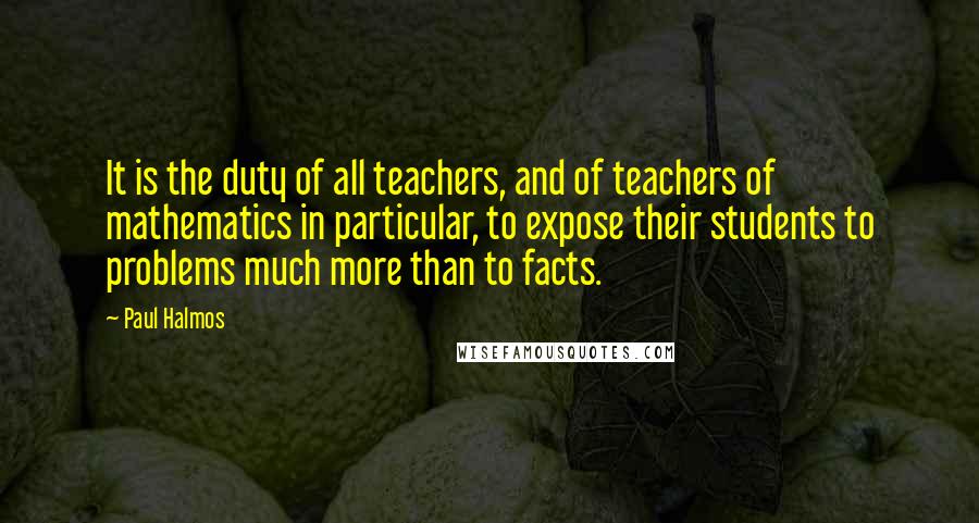 Paul Halmos quotes: It is the duty of all teachers, and of teachers of mathematics in particular, to expose their students to problems much more than to facts.