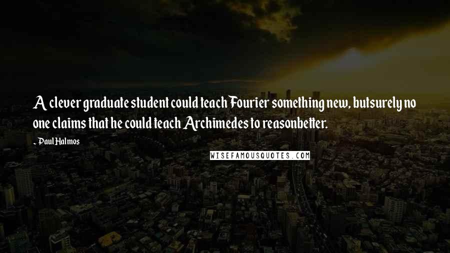 Paul Halmos quotes: A clever graduate student could teach Fourier something new, butsurely no one claims that he could teach Archimedes to reasonbetter.