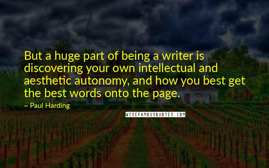 Paul Harding quotes: But a huge part of being a writer is discovering your own intellectual and aesthetic autonomy, and how you best get the best words onto the page. Paul Harding quotes: But a huge part of being a writer is discovering your own intellectual and aesthetic autonomy, and how you best get the best words onto the page.