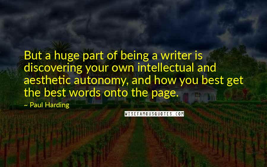 Paul Harding quotes: But a huge part of being a writer is discovering your own intellectual and aesthetic autonomy, and how you best get the best words onto the page.