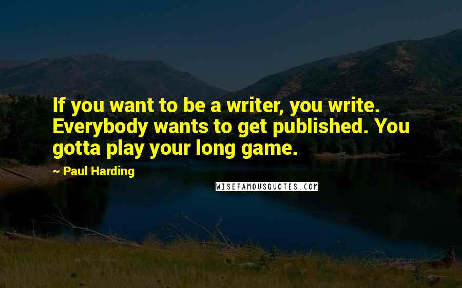 Paul Harding quotes: If you want to be a writer, you write. Everybody wants to get published. You gotta play your long game. Paul Harding quotes: If you want to be a writer, you write. Everybody wants to get published. You gotta play your long game.