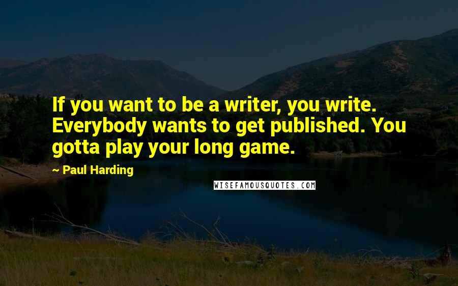 Paul Harding quotes: If you want to be a writer, you write. Everybody wants to get published. You gotta play your long game.