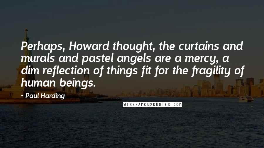 Paul Harding quotes: Perhaps, Howard thought, the curtains and murals and pastel angels are a mercy, a dim reflection of things fit for the fragility of human beings. Paul Harding quotes: Perhaps, Howard thought, the curtains and murals and pastel angels are a mercy, a dim reflection of things fit for the fragility of human beings.