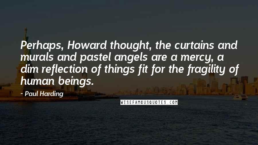 Paul Harding quotes: Perhaps, Howard thought, the curtains and murals and pastel angels are a mercy, a dim reflection of things fit for the fragility of human beings.