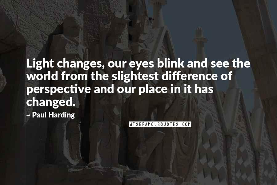 Paul Harding quotes: Light changes, our eyes blink and see the world from the slightest difference of perspective and our place in it has changed. Paul Harding quotes: Light changes, our eyes blink and see the world from the slightest difference of perspective and our place in it has changed.