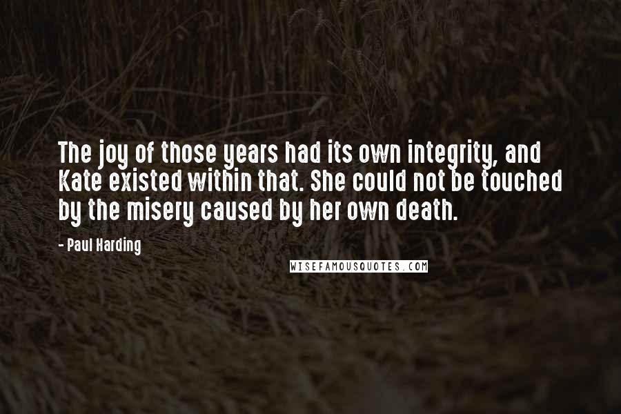 Paul Harding quotes: The joy of those years had its own integrity, and Kate existed within that. She could not be touched by the misery caused by her own death. Paul Harding quotes: The joy of those years had its own integrity, and Kate existed within that. She could not be touched by the misery caused by her own death.