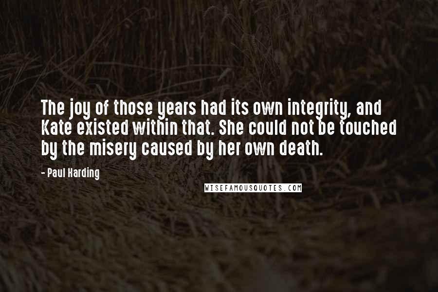 Paul Harding quotes: The joy of those years had its own integrity, and Kate existed within that. She could not be touched by the misery caused by her own death.