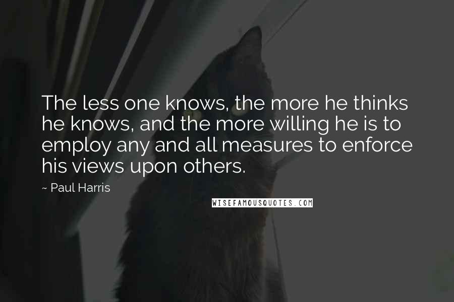 Paul Harris quotes: The less one knows, the more he thinks he knows, and the more willing he is to employ any and all measures to enforce his views upon others.