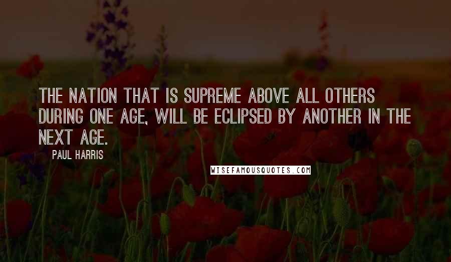 Paul Harris quotes: The nation that is supreme above all others during one age, will be eclipsed by another in the next age.