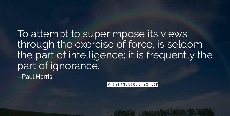 Paul Harris quotes: To attempt to superimpose its views through the exercise of force, is seldom the part of intelligence; it is frequently the part of ignorance.