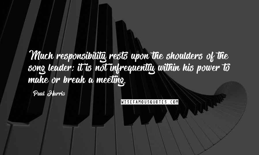 Paul Harris quotes: Much responsibility rests upon the shoulders of the song leader; it is not infrequently within his power to make or break a meeting.