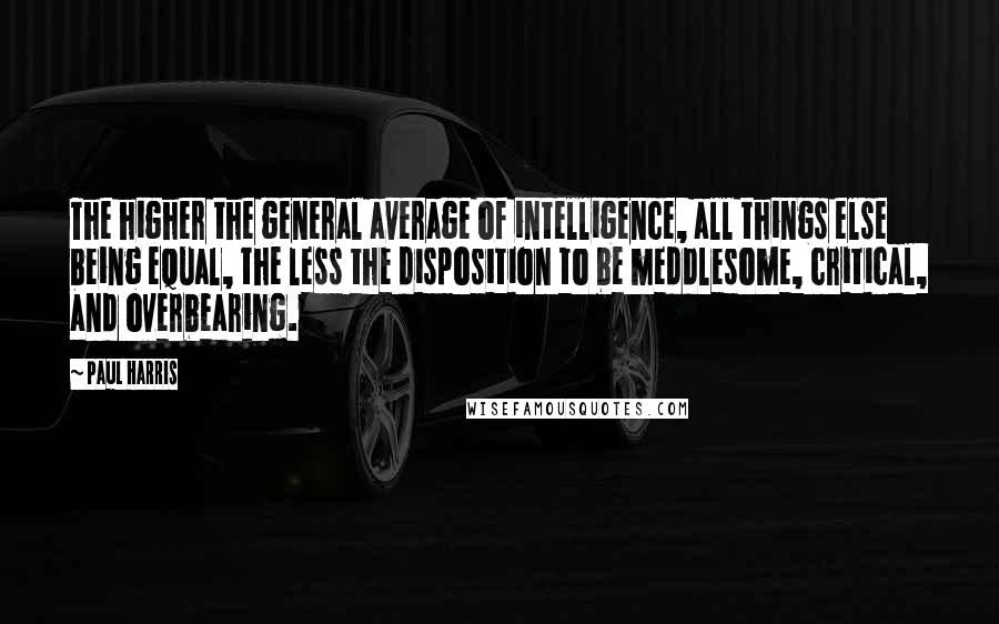 Paul Harris quotes: The higher the general average of intelligence, all things else being equal, the less the disposition to be meddlesome, critical, and overbearing.