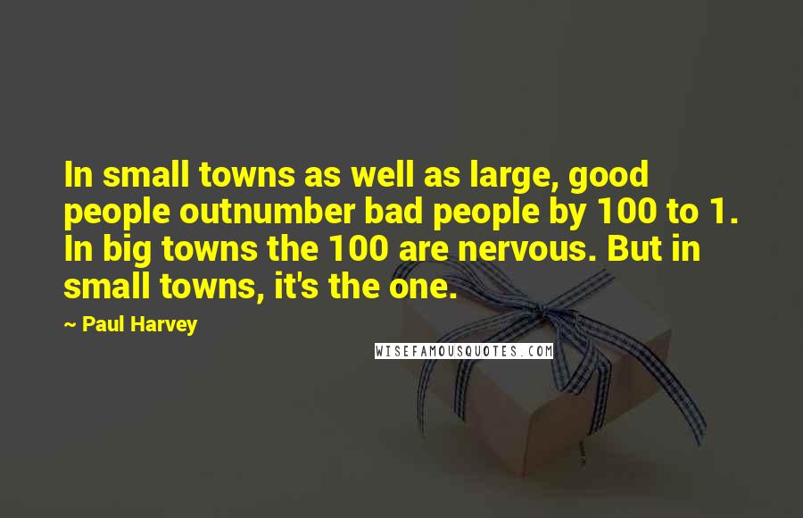 Paul Harvey quotes: In small towns as well as large, good people outnumber bad people by 100 to 1. In big towns the 100 are nervous. But in small towns, it's the one. Paul Harvey quotes: In small towns as well as large, good people outnumber bad people by 100 to 1. In big towns the 100 are nervous. But in small towns, it's the one.