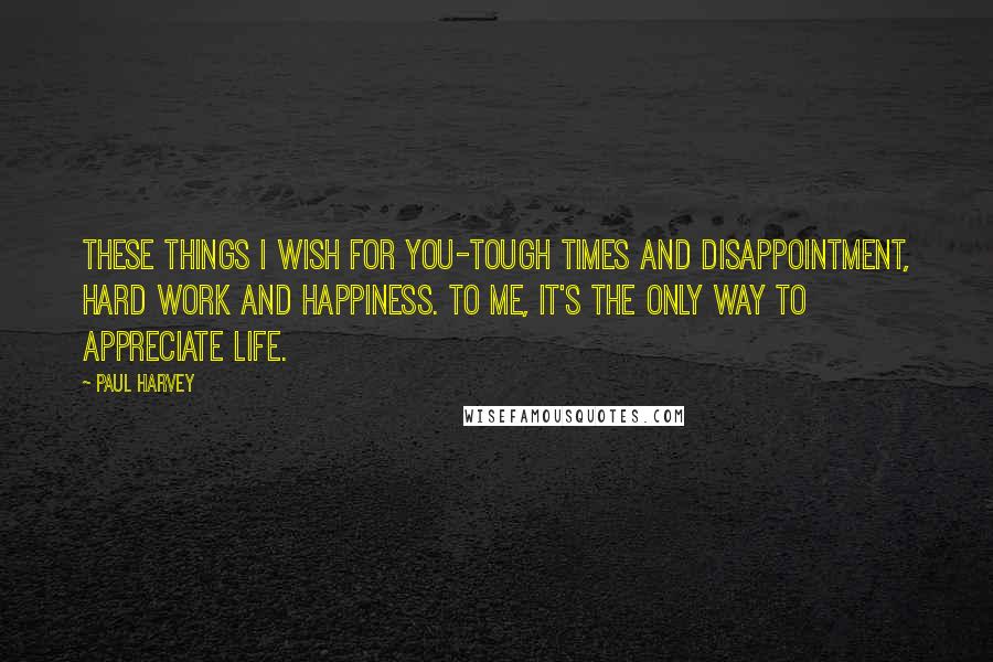 Paul Harvey quotes: These things I wish for you-tough times and disappointment, hard work and happiness. To me, it's the only way to appreciate life.