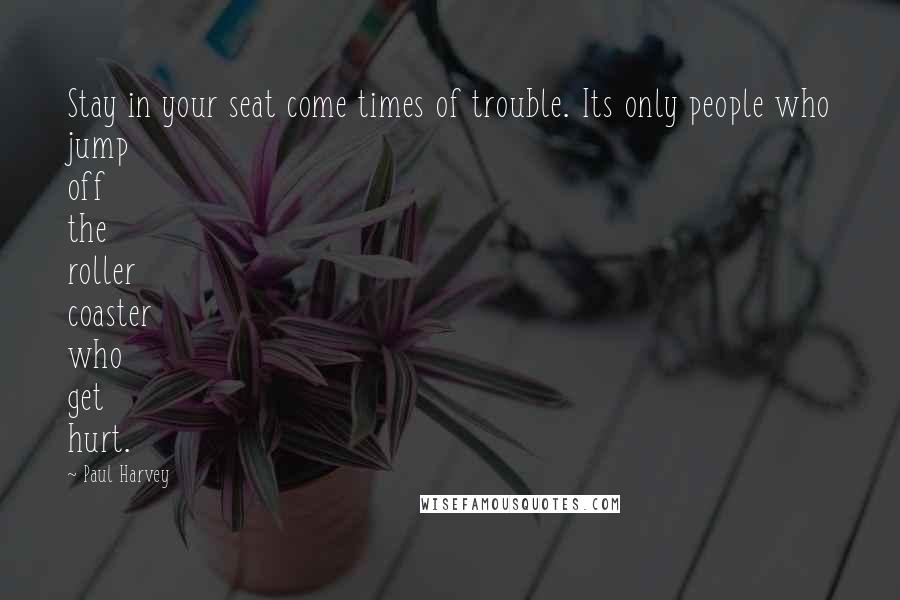 Paul Harvey quotes: Stay in your seat come times of trouble. Its only people who jump off the roller coaster who get hurt.