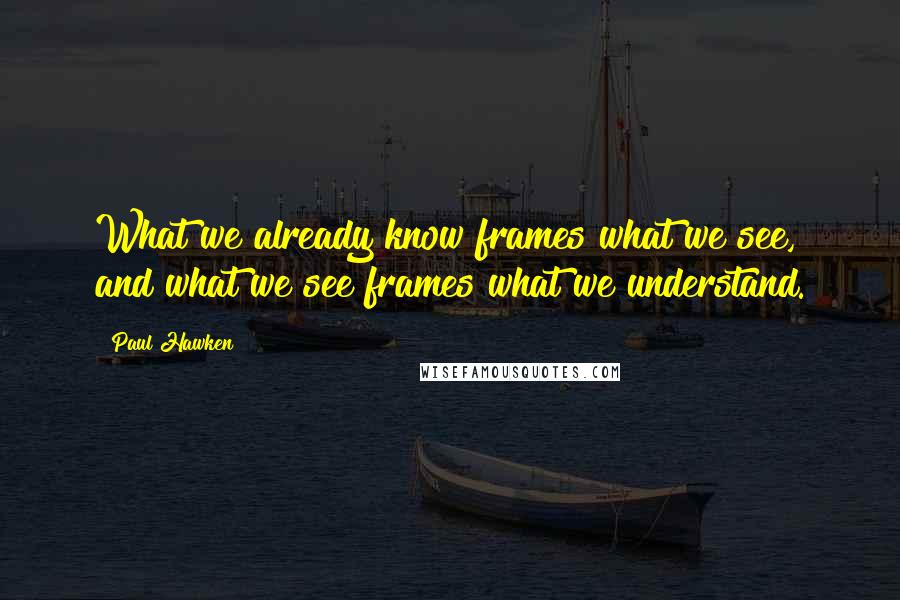 Paul Hawken quotes: What we already know frames what we see, and what we see frames what we understand.