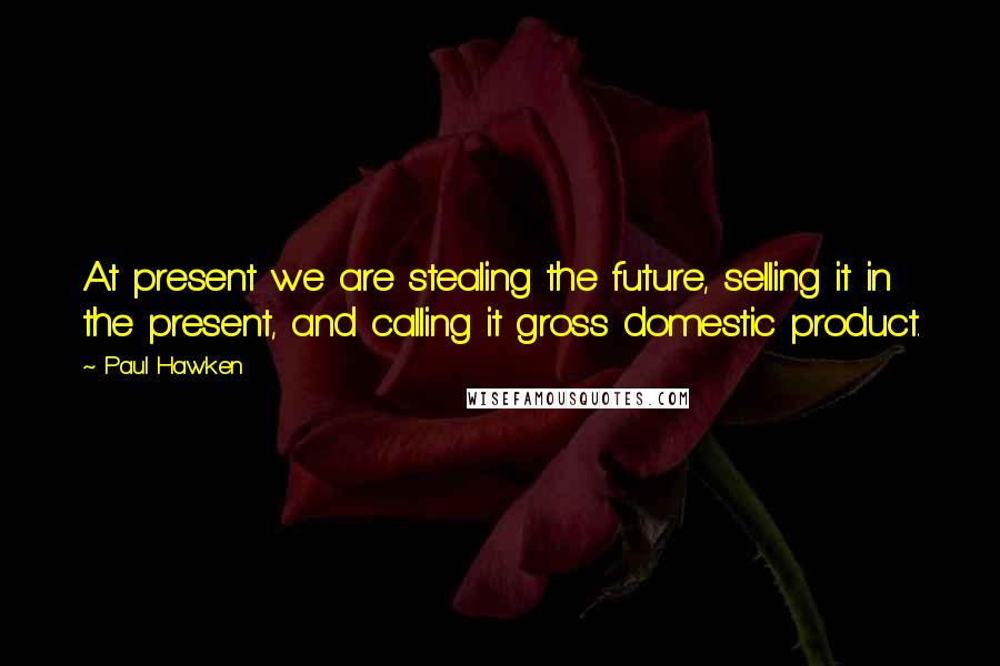 Paul Hawken quotes: At present we are stealing the future, selling it in the present, and calling it gross domestic product.