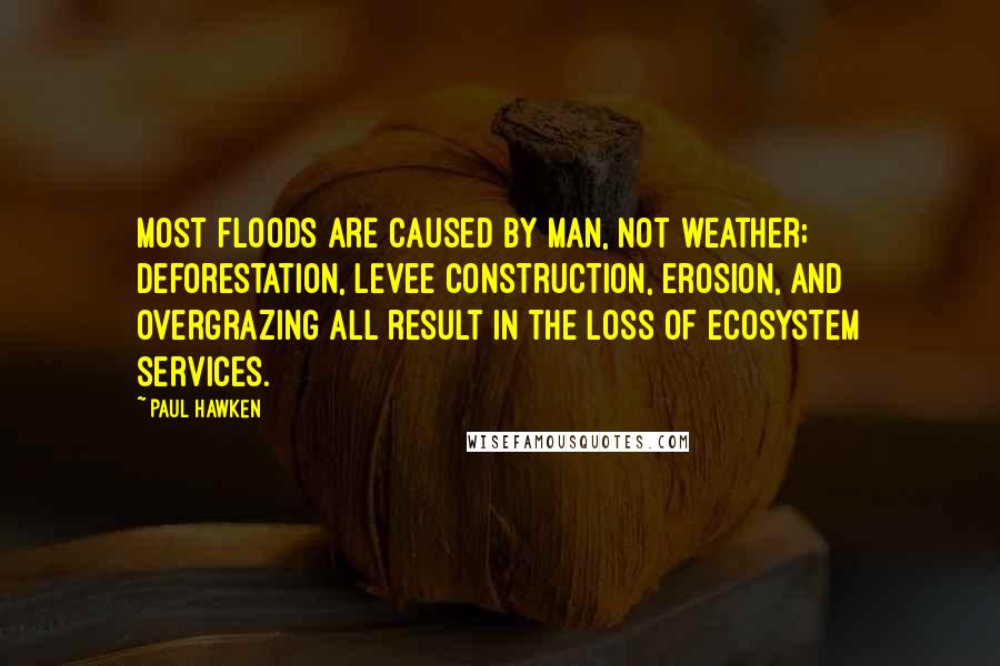 Paul Hawken quotes: Most floods are caused by man, not weather; deforestation, levee construction, erosion, and overgrazing all result in the loss of ecosystem services.