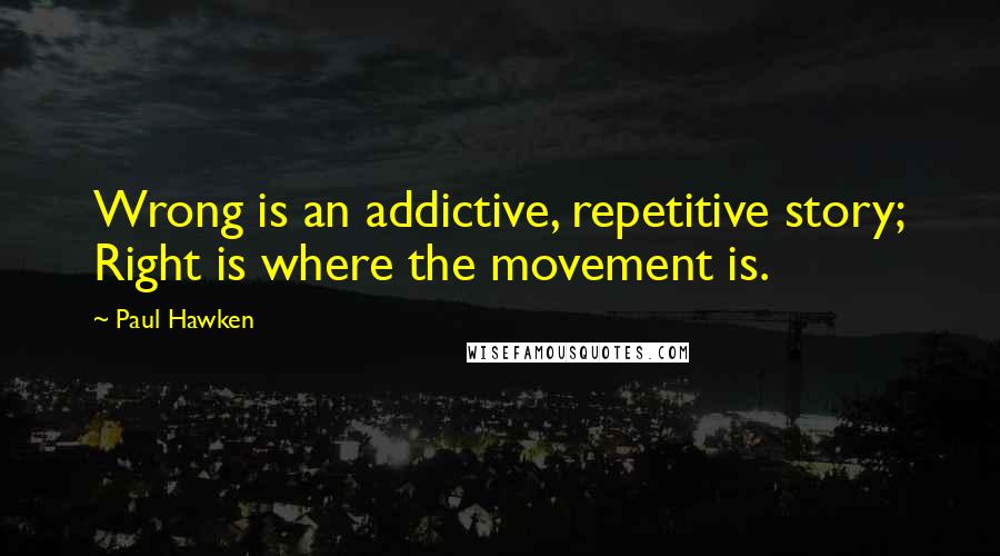 Paul Hawken quotes: Wrong is an addictive, repetitive story; Right is where the movement is.