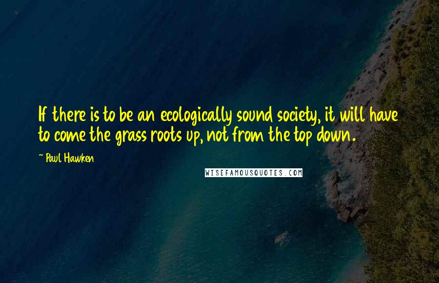 Paul Hawken quotes: If there is to be an ecologically sound society, it will have to come the grass roots up, not from the top down.