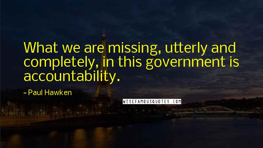 Paul Hawken quotes: What we are missing, utterly and completely, in this government is accountability.