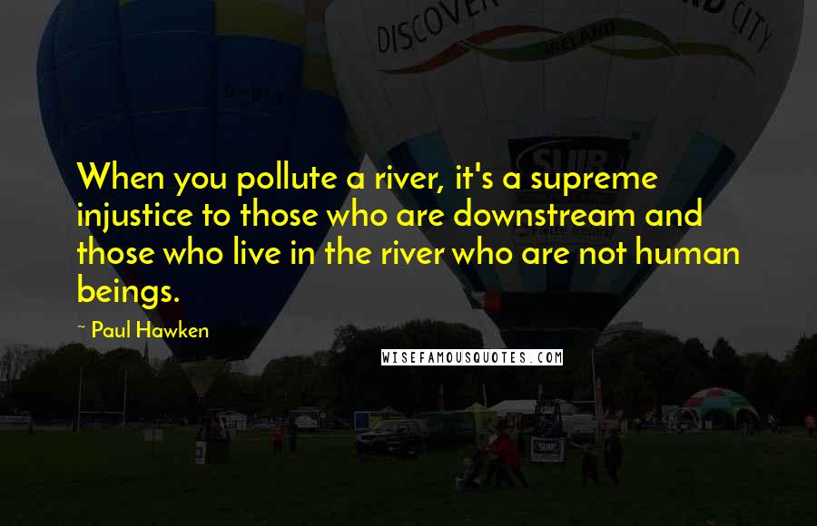 Paul Hawken quotes: When you pollute a river, it's a supreme injustice to those who are downstream and those who live in the river who are not human beings.