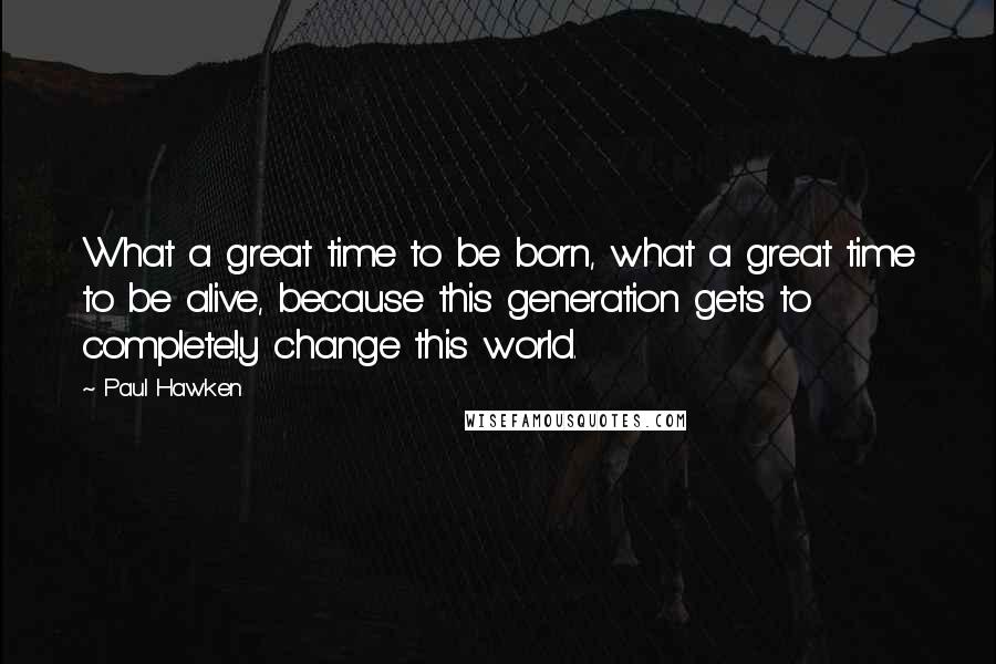 Paul Hawken quotes: What a great time to be born, what a great time to be alive, because this generation gets to completely change this world.