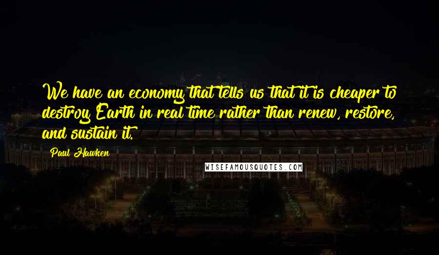 Paul Hawken quotes: We have an economy that tells us that it is cheaper to destroy Earth in real time rather than renew, restore, and sustain it. Paul Hawken quotes: We have an economy that tells us that it is cheaper to destroy Earth in real time rather than renew, restore, and sustain it.