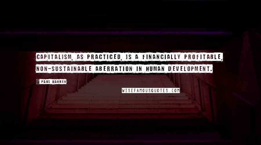 Paul Hawken quotes: Capitalism, as practiced, is a financially profitable, non-sustainable aberration in human development.