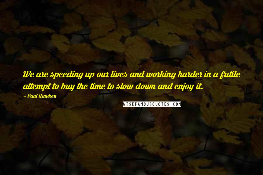 Paul Hawken quotes: We are speeding up our lives and working harder in a futile attempt to buy the time to slow down and enjoy it.