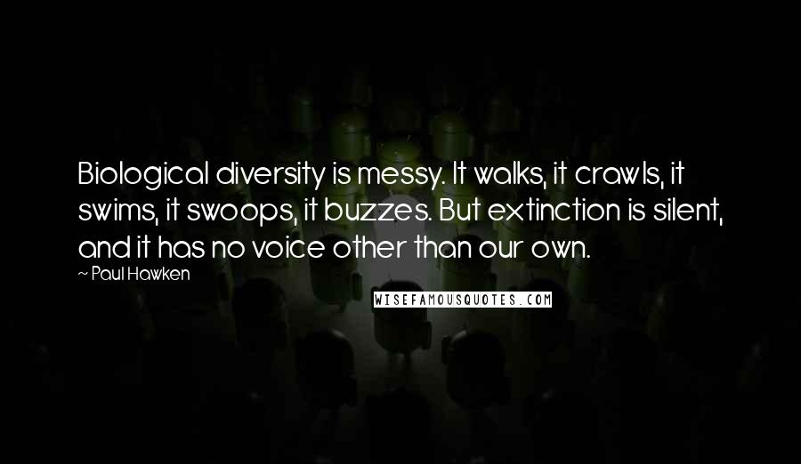 Paul Hawken quotes: Biological diversity is messy. It walks, it crawls, it swims, it swoops, it buzzes. But extinction is silent, and it has no voice other than our own.
