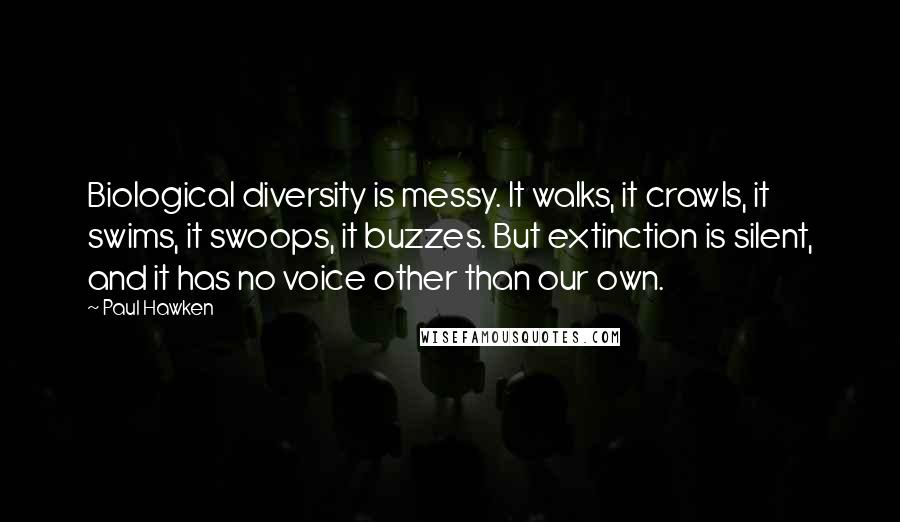 Paul Hawken quotes: Biological diversity is messy. It walks, it crawls, it swims, it swoops, it buzzes. But extinction is silent, and it has no voice other than our own. Paul Hawken quotes: Biological diversity is messy. It walks, it crawls, it swims, it swoops, it buzzes. But extinction is silent, and it has no voice other than our own.