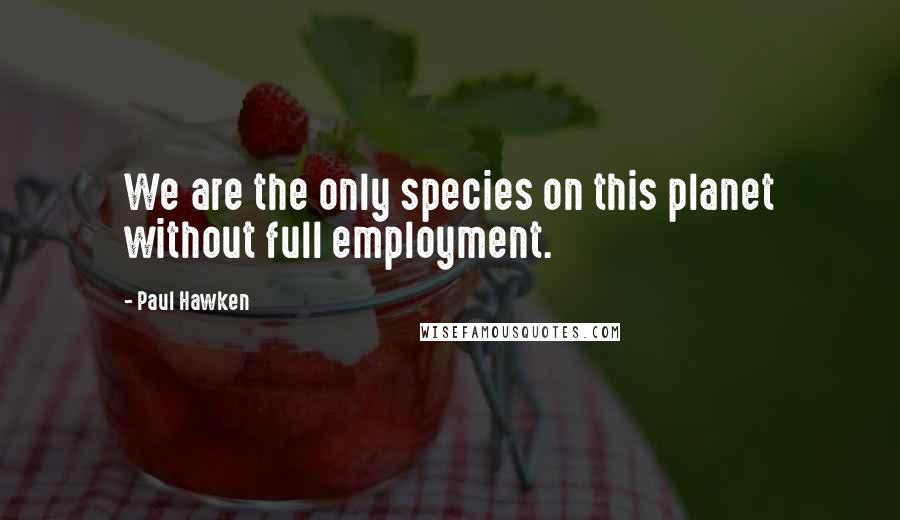Paul Hawken quotes: We are the only species on this planet without full employment.