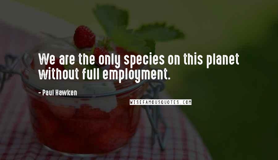 Paul Hawken quotes: We are the only species on this planet without full employment. Paul Hawken quotes: We are the only species on this planet without full employment.