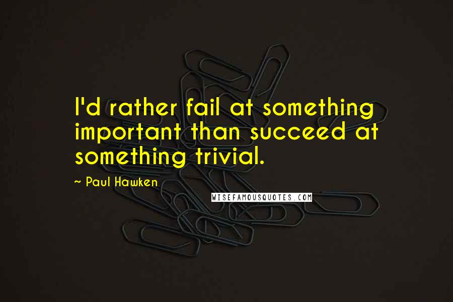 Paul Hawken quotes: I'd rather fail at something important than succeed at something trivial.