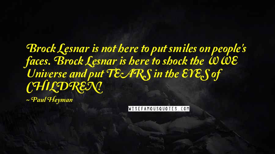 Paul Heyman quotes: Brock Lesnar is not here to put smiles on people's faces. Brock Lesnar is here to shock the WWE Universe and put TEARS in the EYES of CHILDREN!