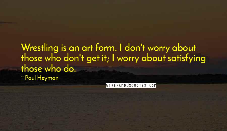 Paul Heyman quotes: Wrestling is an art form. I don't worry about those who don't get it; I worry about satisfying those who do.