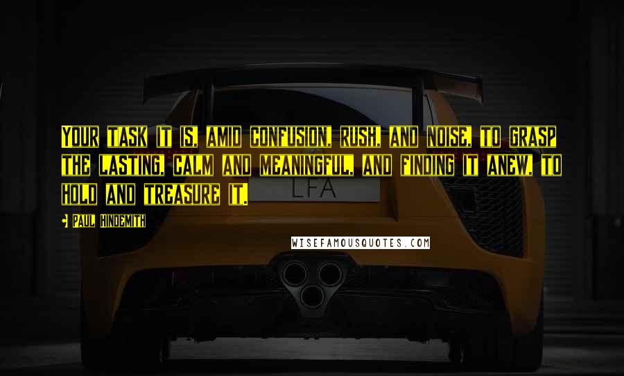 Paul Hindemith quotes: Your task it is, amid confusion, rush, and noise, to grasp the lasting, calm and meaningful, and finding it anew, to hold and treasure it.