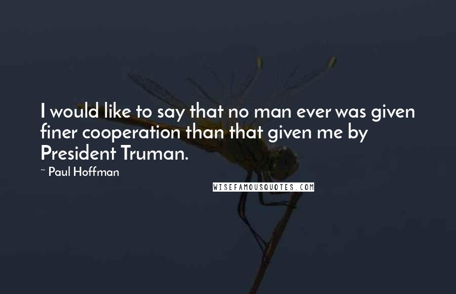 Paul Hoffman quotes: I would like to say that no man ever was given finer cooperation than that given me by President Truman.