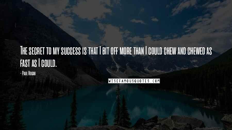 Paul Hogan quotes: The secret to my success is that I bit off more than I could chew and chewed as fast as I could.