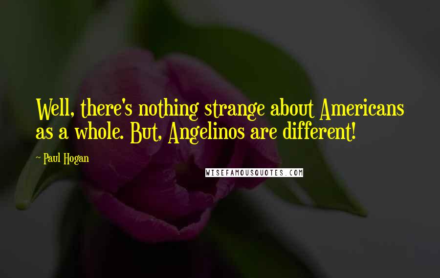Paul Hogan quotes: Well, there's nothing strange about Americans as a whole. But, Angelinos are different!