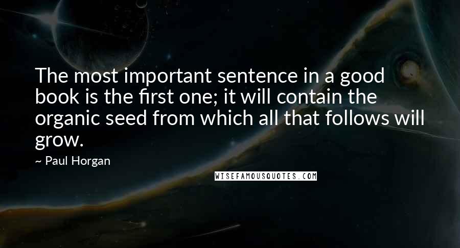 Paul Horgan quotes: The most important sentence in a good book is the first one; it will contain the organic seed from which all that follows will grow.