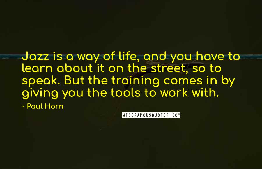 Paul Horn quotes: Jazz is a way of life, and you have to learn about it on the street, so to speak. But the training comes in by giving you the tools to