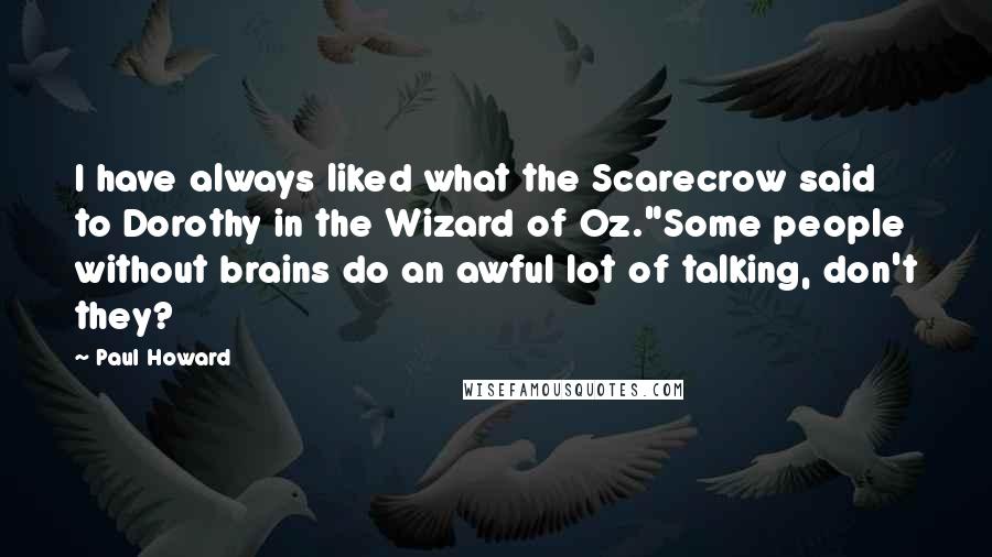 Paul Howard quotes: I have always liked what the Scarecrow said to Dorothy in the Wizard of Oz."Some people without brains do an awful lot of talking, don't they? Paul Howard quotes: I have always liked what the Scarecrow said to Dorothy in the Wizard of Oz."Some people without brains do an awful lot of talking, don't they?