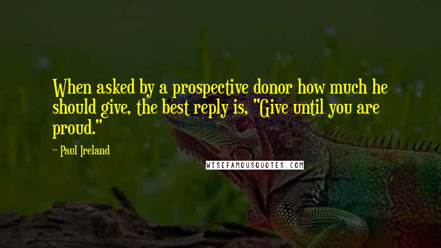 Paul Ireland quotes: When asked by a prospective donor how much he should give, the best reply is, "Give until you are proud." Paul Ireland quotes: When asked by a prospective donor how much he should give, the best reply is, "Give until you are proud."