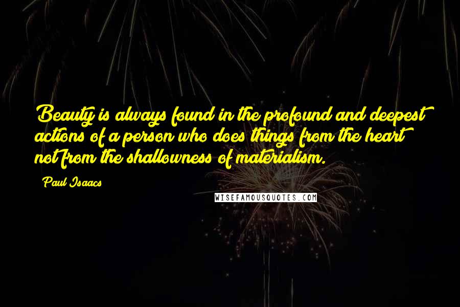 Paul Isaacs quotes: Beauty is always found in the profound and deepest actions of a person who does things from the heart not from the shallowness of materialism. Paul Isaacs quotes: Beauty is always found in the profound and deepest actions of a person who does things from the heart not from the shallowness of materialism.